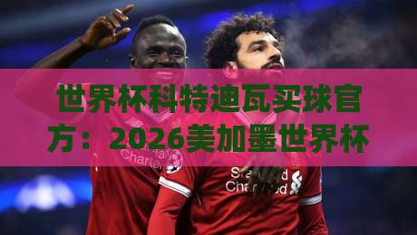 世界杯科特迪瓦买球官方：2026美加墨世界杯(科特迪瓦队)官方购票与观赛全攻略