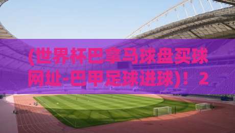 (世界杯巴拿马球盘买球网址-巴甲足球进球)！2026年最值得关注的巴甲进球趋势与盘口新玩法