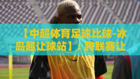 【中超体育足球比球-冰岛超让球站】: 跨联赛让球盘对比，2026赛季投注策略全解析