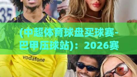 (中超体育球盘买球赛-巴甲压球站)：2026赛季避坑指南与实战经验