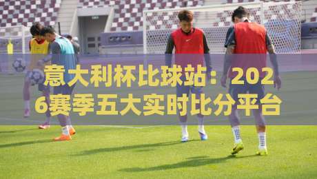 意大利杯比球站：2026赛季五大实时比分平台横向评测