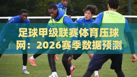 足球甲级联赛体育压球网：2026赛季数据预测与观赛指南