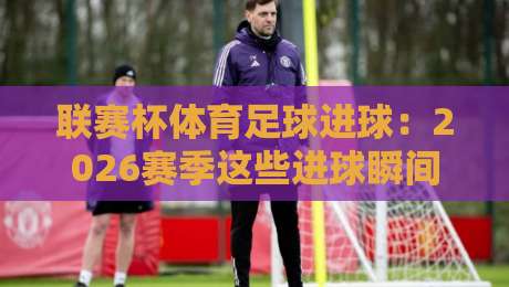 联赛杯体育足球进球：2026赛季这些进球瞬间你绝对不能错过！