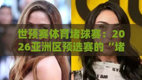 世预赛体育堵球赛：2026亚洲区预选赛的“堵”与“破”深度解析