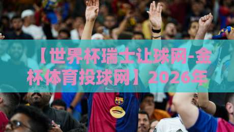 【世界杯瑞士让球网-金杯体育投球网】2026年球迷必看：瑞士队让球策略深度解析