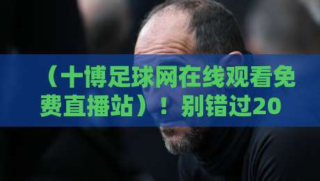(十博足球网在线观看免费直播站)!别错过2026年这些顶级赛事直播指南 (十博足球网在线观看免费直播站)!别错过2026年这些顶级赛事直播指南