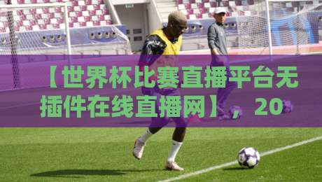 【世界杯比赛直播平台无插件在线直播网】，2026年球迷必备的五大选择
