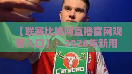 【联赛比球网直播官网观看入口】:2026年新用户必看,手把手教你找到官方入口与直播观看技巧 【联赛比球网直播官网观看入口】:2026年新用户必看,手把手教你找到官方入口与直播观看技巧