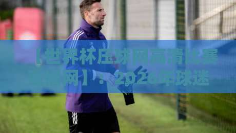 【世界杯压球网高清比赛直播网】:2026年球迷必看的五大升级功能! 【世界杯压球网高清比赛直播网】:2026年球迷必看的五大升级功能!