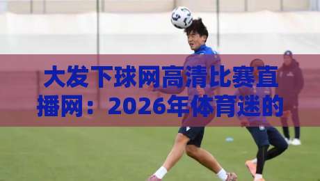 大发下球网高清比赛直播网:2026年体育迷的终极观赛选择 大发下球网高清比赛直播网:2026年体育迷的终极观赛选择