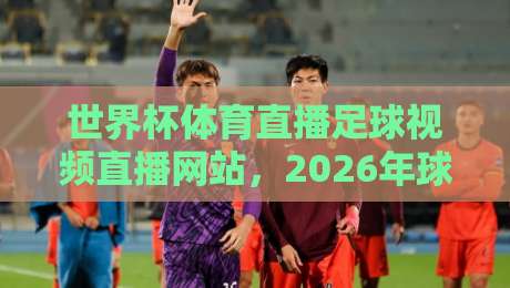 世界杯体育直播足球视频直播网站,2026年球迷必备的五大平台(含实测体验) 世界杯体育直播足球视频直播网站,2026年球迷必备的五大平台(含实测体验)