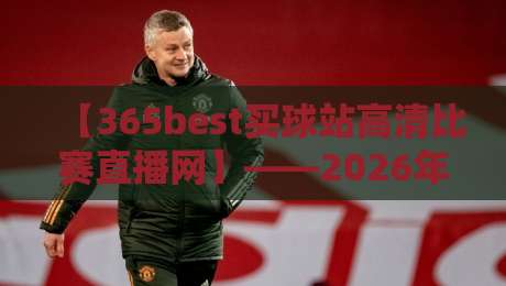 【365best买球站高清比赛直播网】——2026年资深球迷实测：它凭什么成了我的首选？