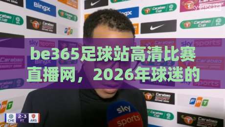 be365足球站高清比赛直播网，2026年球迷的观赛首选平台