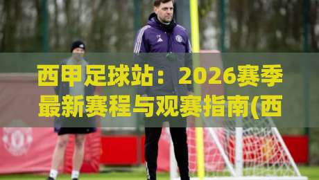 西甲足球站：2026赛季最新赛程与观赛指南(西甲足球站)