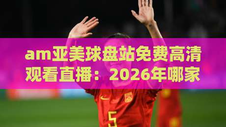 am亚美球盘站免费高清观看直播：2026年哪家平台最值得看？