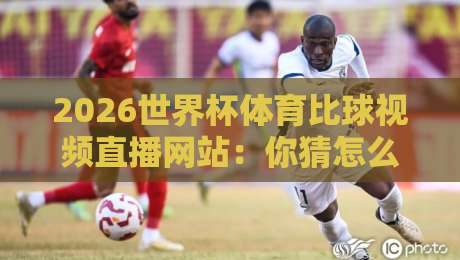 2026世界杯体育比球视频直播网站：你猜怎么着，这些平台才是真香选择！