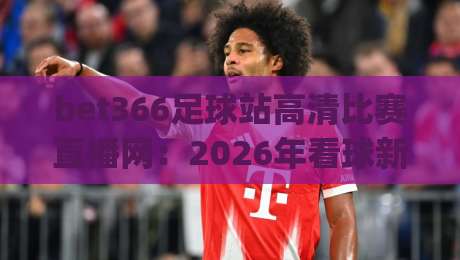bet366足球站高清比赛直播网：2026年看球新体验，实测分享(bet366足球站高清比赛直播网)