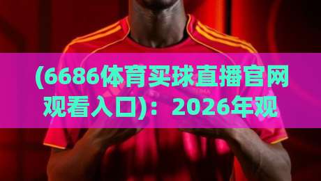 (6686体育买球直播官网观看入口)：2026年观赛新风口，老铁们赶紧上车【6686体育买球直播官网观看入口】