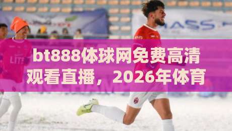 bt888体球网免费高清观看直播，2026年体育迷必备的观赛神器？