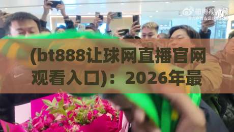 (bt888让球网直播官网观看入口)：2026年最新观赛指南与实战解析