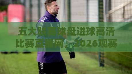 五大联赛球盘进球高清比赛直播网，2026观赛新体验【五大联赛球盘进球高清比赛直播网】全面解析