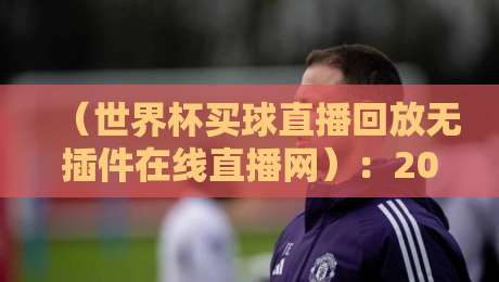（世界杯买球直播回放无插件在线直播网）：2026球迷们的高清观赛神器，懂的自然懂