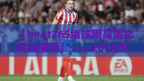【beat365堵球网高清比赛直播网】——2026年球迷必备的观赛指南