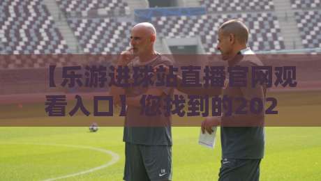 【乐游进球站直播官网观看入口】您找到的2026最佳入口指南？
