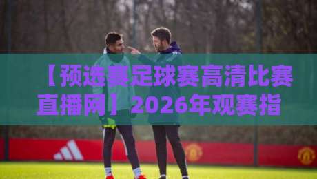 【预选赛足球赛高清比赛直播网】2026年观赛指南：别让模糊画面毁了你的激情