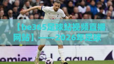 【be365足球站视频直播网站】——2026年足球迷必看的观赛平台深度评测与实用技巧
