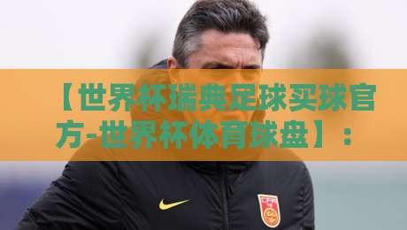 【世界杯瑞典足球买球官方-世界杯体育球盘】：2026年瑞典队赛程与盘口全解析