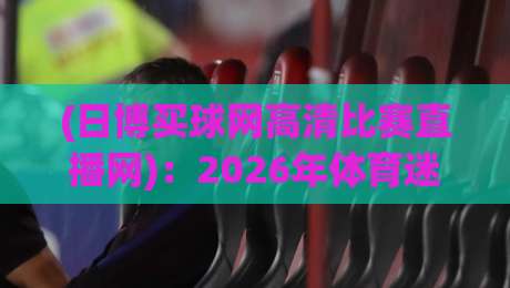 (日博买球网高清比赛直播网)：2026年体育迷必看的高清观赛指南