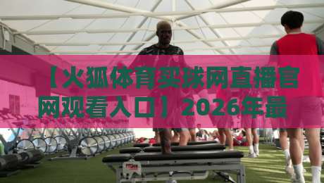 【火狐体育买球网直播官网观看入口】2026年最新官方直达通道与避坑指南