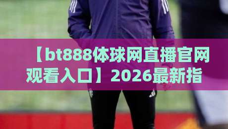 【bt888体球网直播官网观看入口】2026最新指南：高清流畅，一秒直达！