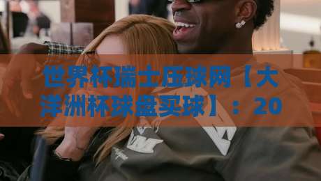 世界杯瑞士压球网【大洋洲杯球盘买球】：2026年最新玩法与实用技巧