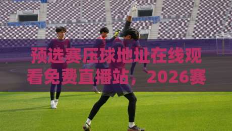 预选赛压球地址在线观看免费直播站，2026赛季球迷必收藏的观赛攻略！